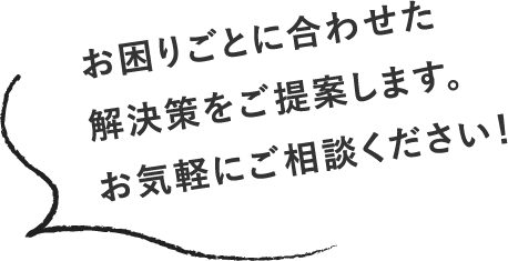 お困りごとに合わせた解決策をご提案します。お気軽にご相談ください！